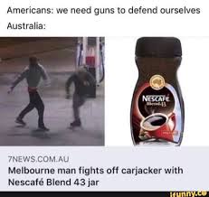 Americans We Need Guns To Defend Ourselves Australia 7news Com Au Melbourne Man Fights Off Carjacker With Nescafe Blend 43 Jar Ifunny Really Funny Memes Crazy Funny Memes Funny Memes