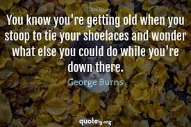 Check spelling or type a new query. You Know You Re Getting Old When You Stoop To Tie Your Shoelaces And Wonder What Else You Could Do W George Burns Quotes From Quotely Org