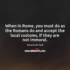 Look up when in rome, do as the romans do in wiktionary, the free dictionary. When In Rome You Must Do As The Romans Do And Accept Idlehearts