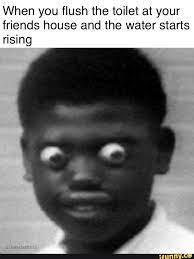 When You Flush The Toilet At Your Friends House And The Water Starts Rising Memes Popular Memes Af Memes