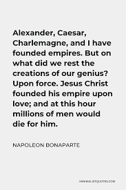 Napoleon Bonaparte Quote Alexander Caesar Charlemagne And I Have Founded Empires But On What Did We Rest The Creations Of Our Genius Upon Force Jesus Christ Founded His Empire Upon Love And