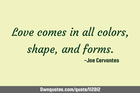 We all need to be reminded, from time to time, of the importance of having love in our life and that is why i have compiled a list of famous love quotes and sayings that will help inspire you to make love and romance a priority in your life. Love Comes In All Colors Shape And Forms Ownquotes Com