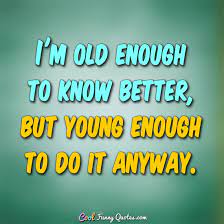 Old enough to know better, young enough not to care. I M Old Enough To Know Better But Young Enough To Do It Anyway