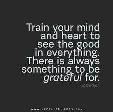 Train Your Mind And Heart To See The Good In Everything There Is Always Something To Be Grateful For Life Quotes Quotable Quotes Quotes
