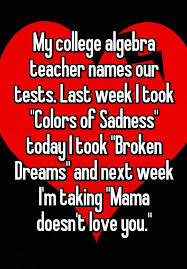 My College Algebra Teacher Names Our Tests Last Week I Took Colors Of Sadness Today I Took Broken Dreams And College Algebra Teaching Humor Algebra Humor