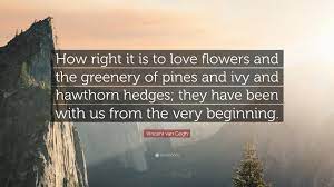 Van gogh quotes about flowers. Vincent Van Gogh Quote How Right It Is To Love Flowers And The Greenery Of Pines And Ivy And Hawthorn Hedges They Have Been With Us From The V