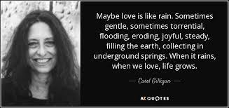 I cannot eat, i cannot drink; Carol Gilligan Quote Maybe Love Is Like Rain Sometimes Gentle Sometimes Torrential Flooding