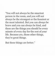 Recently, i heard a quote that has stuck with me. You Will Not Always Be The Smartest Person In The Room And You Will Not Always Be The Strongest Or The Funniest Or The Most Talented But You Can Always Be Brave