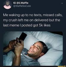 Me Waking Up To No Texts Missed Calls My Crush Left Me On Delivered But The Last Meme I Posted Got 5k Likes Ifunny Memes Funny Text Memes My Crush