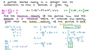 To find velocity, take the derivative of your original position equation. Question Video Finding The Maximum Velocity Of A Particle And The Distance Travelled Given An Acceleration Expression Nagwa