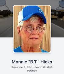 A Celebration of Life for Monnie “B.T.” Hicks, 71, of Paradise, Texas, will  be held at 10 a.m. Saturday, April 12, 2025, at Community Church in  Decatur. To view the full obituary,