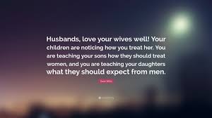 Here are 10 ways every man should treat a woman. Dave Willis Quote Husbands Love Your Wives Well Your Children Are Noticing How You Treat Her You Are Teaching Your Sons How They Should