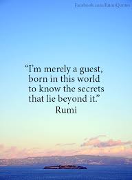 Continue on to read these rumi love quotes and gain insight and inspiration from a great wordsmith that lived in the 13th century. Rumi I Am Merely A Guest Born In This World To Know The Secrets That Lie Beyond It Rumi Quotes Rumi Love Quotes Rumi
