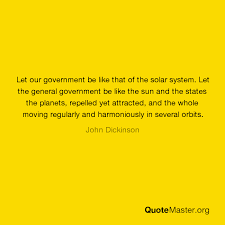 2 quotes from john dickinson: Let Our Government Be Like That Of The Solar System Let The General Government Be Like The Sun And The States The Planets Repelled Yet Attracted And The Whole Moving Regularly And