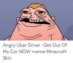 I tend to take a pretty easy 90%+ of my rare bad uber experiences have come when departing airports. Angry Uber Driver Get Out Of My Car Now Meme Minecraft Skin Meme On Me Me