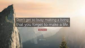 This is no way to live, because the joy of loved ones and the beauty that can be found when you slow down is incredible. Dolly Parton Quote Don T Get So Busy Making A Living That You Forget To Make