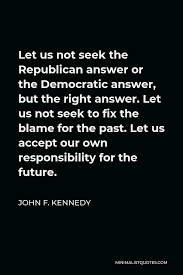 Daily updated by the best quotes to live by. John F Kennedy Quote Let Us Not Seek The Republican Answer Or The Democratic Answer But The Right Answer Let Us Not Seek To Fix The Blame For The Past Let Us