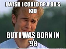 I Wish I Could Be A 90 S Kid But I Was Born In 98 1990s Problems Quickmeme