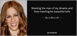 You aren't the man of my dreams because i could never have dreamed someone as amazing as you. Alanis Morissette Quote Meeting The Man Of My Dreams And Then Meeting His