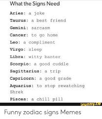 This is a fact that half of the zodiac signs are represented by animals or mythological hybrids. What The Signs Need Aries A Joke Taurus A Best Friend Gemini Sarcasm Cancer To Go Home Leo A Compliment Virgo Sleep Libra Witty Banter Scorpio A Good Cuddle Sagittarius A Trip