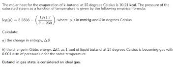 Both ways to calculate the standard free energy change at 25 °c give the same numerical value (to three significant figures), and both predict that the process is nonspontaneous ( not spontaneous) at room temperature. Calculate The Change In Molar Entropy And Change In Gibbs Free Energy When 1 Mol Of Liquid Butanol Vaporizes At 25Âºc To A Gas That Is At 0 001 Atm Socratic