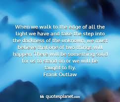 This quote is widely attributed to frank outlaw on the web, but no actual other corroborating confirmation actually confirms that this is the correct source. When We Walk To The Edge Of All The Light We Have
