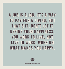 Your work is going to fill a large part of your life, and the only way to be truly satisfied is to do what you believe is great work. A Job Is A Job It S A Way To Pay For A Living But That S It Don T Let It Define Your Happiness You Work To Live Not Work Quotes Job Quotes