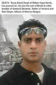 DEATH: Ravie David Singh of Better Hope North, has passed on. He was the  son of Birdie & Little; brother of Geeta & Shivanie; father of Arriana and  Ravi Singh; relitave of