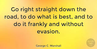Enjoy the top 47 famous quotes, sayings and quotations by george c. George C Marshall Go Right Straight Down The Road To Do What Is Best And To Quotetab