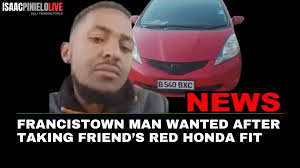 FRANCISTOWN MAN WANTED AFTER TAKING FRIEND'S RED HONDA FIT A young man,  Ronald Boyce of Block 4, Francistown, is wanted after reportedly taking his  friend's red Honda Fit, registration B540 BXC and