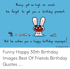 Your love and encouragement amaze me all the time. Bunny Got So High On Crack He Forgot To Get You A Birthday Present But He Wishes You A Happy Birthday Anyways O Sebastien Millon Funny Happy 30th Birthday Images Best Of