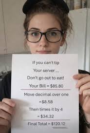 If you can't tip Your server... Don't go out to eat! Your Bill= $85.80 Move  decimal over one =$8.58 Then times it by 4 =$34.32 =$3 Final Total = $120.12