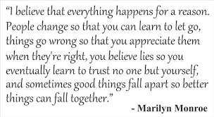 People change so that you can learn to let go, things go wrong so that you appreciate them when they're right, you believe lies so you eventually learn to trust no one but yourself, and sometimes good things fall apart so better things can fall together. I Believe Everything Happens For A Reason Marilyn Monroe Quotes Quotesgram