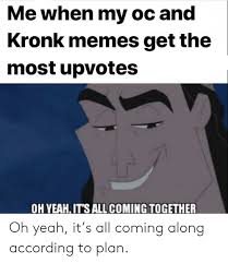 Users also use the image macro ironically, such as when bad things happen, as a means of making others laugh and bringing light to their own struggles. Me When My Oc And Kronk Memes Get The Most Upvotes Oh Yeah It S All Coming Together Oh Yeah It S All Coming Along According To Plan Kronk Meme On Me Me