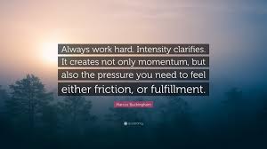 Browse famous intensity quotes and sayings by the thousands and rate/share your favorites! Marcus Buckingham Quote Always Work Hard Intensity Clarifies It Creates Not Only Momentum But Also The Pressure You Need To Feel Either Frict