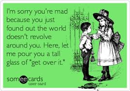 Maybe you are one of these special people. I M Sorry You Re Mad Because You Just Found Out The World Doesn T Revolve Around You Here Let Me Pour You A Tall Glass Of Get Over It Apology Ecard