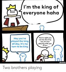 I M The King Of Everyone Haha You Re Right You Can Be The King Too It S Fun Playing With You Lil Bro Hey You Ve Played The King All Day It S My Turn To