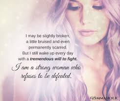 I may be slightly broken, a little bruised and even permanently scarred.  But I still wake up every day with a tremendous will to fight. I am a  strong woman who refuses