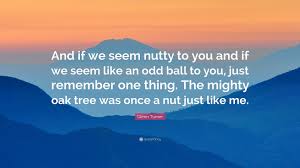Of course, we know that an oak tree is not 'mighty. Glenn Turner Quote And If We Seem Nutty To You And If We Seem Like An Odd Ball To You Just Remember One Thing The Mighty Oak Tree Was Onc