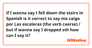 Contdict.com > english spanish online translator. If I Wanna Say I Fell Down The Stairs In Spanish Is It Correct To Say Me Caigo Por Las Escaleras The Verb Caerse But If Wanna Say I Dropped Sth