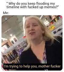 Why Do You Keep Flooding My Timeline With Fucked Up Memes Me I M Trying To Help You Mother Fucker Why Meme Do Meme Keep Meme Flooding Meme Timeline Meme Ed Meme