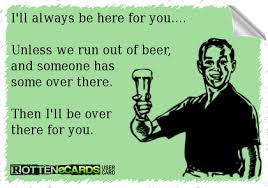 I Ll Always Be Here For You Unless We Run Out Of Beer And Someone Has Some Over There Then I Ll Be Over There For Y Beer Humor Beer Jokes Alcohol Humor