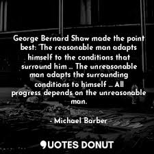 The unreasonable one persists in trying to adapt the world to himself. Quotes Donut George Bernard Shaw Made The Point Best The Reasonable Man Adapts Himself To The Conditions That Surround Him The Unreasonable Man Adapts The Surrounding Conditions To Himself