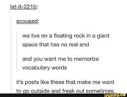 Let It 221b We Live On A Floating Rock In A Giant Space That Has No Real End And You Want Me To Memorize Vocabulary Words It S Posts Like These That Make Me Wa
