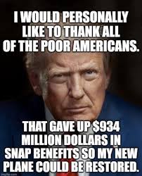 I WOULD PERSONALLY LIKE TO THANK ALL OF THE POOR AMERICANS. T GAVE UP $934  MILLION DOLLARS IN SNAP BENEFITS SO MY NEW PLANE COULD BE RESTORED.