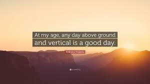 This for anybody going through tough times believe me, been there, done that but everyday above ground is a great day, remember that. Anthony Hopkins Quote At My Age Any Day Above Ground And Vertical Is A Good Day