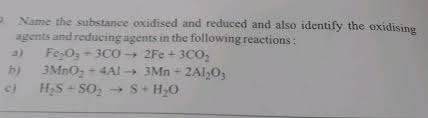Oxidation reduction reaction or oxidizing and reducing agents are always found to go hand in hand during redox reactions. Name The Substance Oxidised And Reduced And Also Identify The Oxidising Agents And Reducing Agents In The Following Reactions A Fe2o3 300 2fe 3c02 B 3mno2 4a1