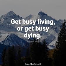 You're either busy living or busy dying. it isn't just a quote from a movie, its advice for all of us. Get Busy Living Or Get Busy Dying