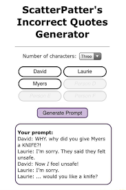 Some prompts may imply shipping between 2 or more characters. Scatterpatter S Incorrect Quotes Generator Number Of Characters Myers Generate Prompt Your Prompt David Why Why Did You Give Myers A Knife Laurie I M Sorry They Said They Felt Unsafe David Now I