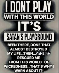 I DONT PLAY WITH THIS WORLD IT'S SATAN'S PLAYGROUND BEEN THERE, DONE THAT  ALMOST DESTROYED MY LIFE..THEN...YaHUaH LIFE.. RESCUED ME FROM THIS  WORLD...OF WICKEDNESS... .THAT'S WHYI WARN ABOUT IT!